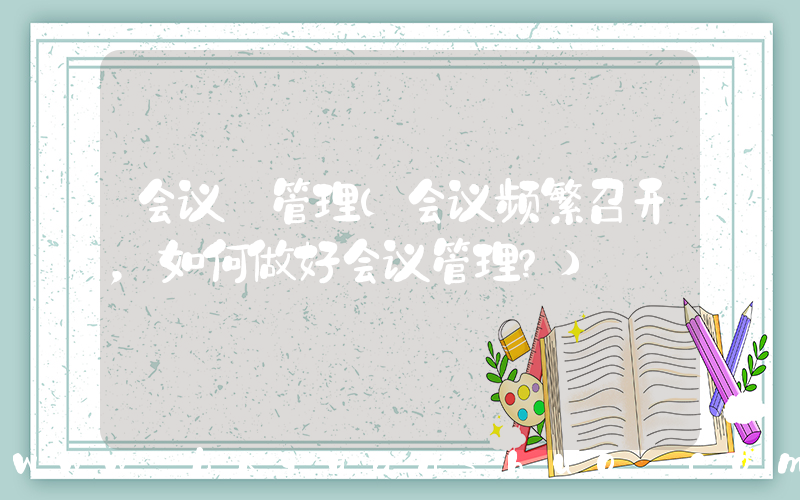 会议 管理(会议频繁召开，如何做好会议管理？)